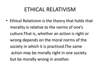 ETHICAL RELATIVISM
• Ethical Relativism is the theory that holds that
morality is relative to the norms of one’s
culture.That is, whether an action is right or
wrong depends on the moral norms of the
society in which it is practiced.The same
action may be morally right in one society
but be morally wrong in another.
 