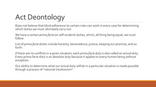Act Deontology 
Does not believe that blind adherence to certain rules can work in every case for determining 
which duties we must ultimately carry out. 
We have a certain prima facie (or self-evident) duties, which, all thing being equal, we must 
follow. 
List of prima facie duties include honesty, benevolence, justice, keeping our promise, and so 
forth. 
If there are no conflicts in a given situation, each prima facie duty is also called an actual duty. 
Every prima facie duty is an absolute duty because it applies to every human being without 
exception. 
Our ability to determine what our actual duty will be in a particular situation is made possible 
through a process of “rational intuitionism”. 
 