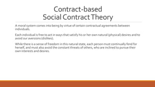 Contract-based 
Social Contract Theory 
A moral system comes into being by virtue of certain contractual agreements between 
individuals. 
Each individual is free to act in ways that satisfy his or her own natural (physical) desires and to 
avoid our aversions (dislikes). 
While there is a sense of freedom in this natural state, each person must continually fend for 
herself, and must also avoid the constant threats of others, who are inclined to pursue their 
own interests and desires. 
 
