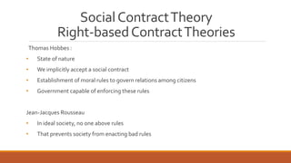 Social Contract Theory 
Right-based Contract Theories 
Thomas Hobbes : 
• State of nature 
• We implicitly accept a social contract 
• Establishment of moral rules to govern relations among citizens 
• Government capable of enforcing these rules 
Jean-Jacques Rousseau 
• In ideal society, no one above rules 
• That prevents society from enacting bad rules 
 