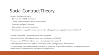 Social Contract Theory 
Example : DVD Rental Scenario 
◦ Bill owns chain of DVD rental stores 
◦ Collects information about rentals from customers 
◦ Constructs profiles of customers 
◦ Sells profiles to direct marketing firms 
◦ Some customers happy to receive more mail order catalogs; others unhappy at increase in “junk mail” 
Consider rights of Bill, customers and mail order companies. 
Does customer have right to expect name, address to be kept confidential? 
If customer rents DVD from bill, who owns information about transaction? 
If Bill and customer have equal rights to information, Bill did nothing wrong to sell information. 
If customers have right to expect name and address or transaction to be confidential without giving permission, then 
Bill was wrong to sell information without asking for permission. 
 