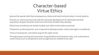 Character-based 
Virtue Ethics 
Ignores the special roles that consequences, duties and social contracts play in moral systems. 
Focuses on criteria having to do with the character development of individuals and their 
acquisition of good character traits from the kinds of habits they develop. 
Ethical was something not merely studied, but rather to be lived or practiced. 
To become an ethical person, one is required to develop certain virtues (strength or excellence). 
To be a moral person, one had to acquire the right virtues. 
Through proper training and acquisition of good habits and character traits, one could achieve 
moral virtues such as temperance and courage that are needed to live well. 
 