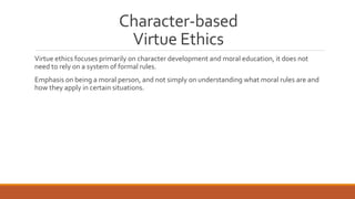 Character-based 
Virtue Ethics 
Virtue ethics focuses primarily on character development and moral education, it does not 
need to rely on a system of formal rules. 
Emphasis on being a moral person, and not simply on understanding what moral rules are and 
how they apply in certain situations. 
 