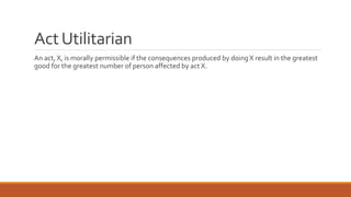 Act Utilitarian 
An act, X, is morally permissible if the consequences produced by doing X result in the greatest 
good for the greatest number of person affected by act X. 
 
