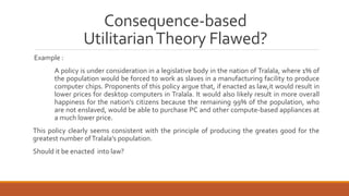 Consequence-based 
Utilitarian Theory Flawed? 
Example : 
A policy is under consideration in a legislative body in the nation of Tralala, where 1% of 
the population would be forced to work as slaves in a manufacturing facility to produce 
computer chips. Proponents of this policy argue that, if enacted as law,it would result in 
lower prices for desktop computers in Tralala. It would also likely result in more overall 
happiness for the nation’s citizens because the remaining 99% of the population, who 
are not enslaved, would be able to purchase PC and other compute-based appliances at 
a much lower price. 
This policy clearly seems consistent with the principle of producing the greates good for the 
greatest number of Tralala’s population. 
Should it be enacted into law? 
 