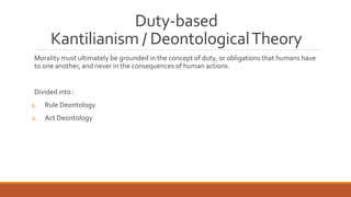 Duty-based 
Kantilianism/ Deontological Theory 
Morality must ultimately be grounded in the concept of duty, or obligations that humans have 
to one another, and never in the consequences of human actions. 
Divided into : 
1. Rule Deontology 
2. Act Deontology 
 