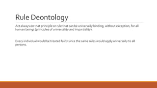 Rule Deontology 
Act always on that principle or rule that can be universally binding, without exception, for all 
human beings (principles of universality and impartiality). 
Every individual would be treated fairly since the same rules would apply universally to all 
persons. 
 