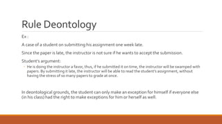 Rule Deontology 
Ex : 
A case of a student on submitting his assignment one week late. 
Since the paper is late, the instructor is not sure if he wants to accept the submission. 
Student’s argument: 
◦ He is doing the instructor a favor, thus, if he submitted it on time, the instructor will be swamped with 
papers. By submitting it late, the instructor will be able to read the student’s assignment, without 
having the stress of so many papers to grade at once. 
In deontological grounds, the student can only make an exception for himself if everyone else 
(in his class) had the right to make exceptions for him or herself as well. 
 