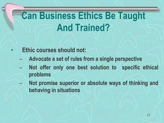 Can Business Ethics Be Taught
And Trained?
• Ethic courses should not:
– Advocate a set of rules from a single perspective
– Not offer only one best solution to specific ethical
problems
– Not promise superior or absolute ways of thinking and
behaving in situations
12
 