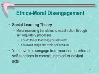 Ethics-Moral Disengagement
• Social Learning Theory
– Moral reasoning translates to moral action through
self regulatory processes
• You do things that bring you self-worth
• You avoid things that avoid self censure
• You have to disengage from your normal internal
self sanctions to commit unethical or deviant
acts
14
 