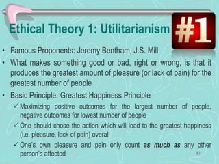 Ethical Theory 1: Utilitarianism
• Famous Proponents: Jeremy Bentham, J.S. Mill
• What makes something good or bad, right or wrong, is that it
produces the greatest amount of pleasure (or lack of pain) for the
greatest number of people
• Basic Principle: Greatest Happiness Principle
 Maximizing positive outcomes for the largest number of people,
negative outcomes for lowest number of people
 One should chose the action which will lead to the greatest happiness
(i.e. pleasure, lack of pain) overall
 One’s own pleasure and pain only count as much as any other
person’s affected 17
 