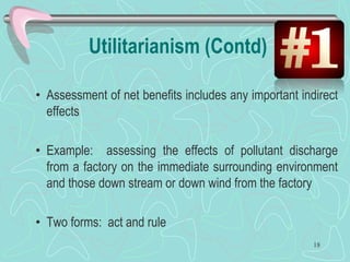 Utilitarianism (Contd)
• Assessment of net benefits includes any important indirect
effects
• Example: assessing the effects of pollutant discharge
from a factory on the immediate surrounding environment
and those down stream or down wind from the factory
• Two forms: act and rule
18
 