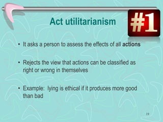 Act utilitarianism
• It asks a person to assess the effects of all actions
• Rejects the view that actions can be classified as
right or wrong in themselves
• Example: lying is ethical if it produces more good
than bad
19
 