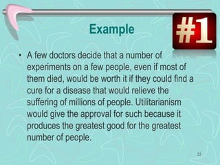 Example
• A few doctors decide that a number of
experiments on a few people, even if most of
them died, would be worth it if they could find a
cure for a disease that would relieve the
suffering of millions of people. Utilitarianism
would give the approval for such because it
produces the greatest good for the greatest
number of people.
22
 