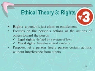 Ethical Theory 3: Rights
• Right: a person’s just claim or entitlement
• Focuses on the person’s actions or the actions of
others toward the person
 Legal rights: defined by a system of laws
 Moral rights: based on ethical standards
• Purpose: let a person freely pursue certain actions
without interference from others
25
 
