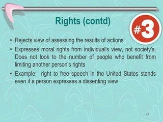 Rights (contd)
• Rejects view of assessing the results of actions
• Expresses moral rights from individual's view, not society's.
Does not look to the number of people who benefit from
limiting another person's rights
• Example: right to free speech in the United States stands
even if a person expresses a dissenting view
27
 