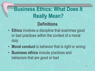 Business Ethics: What Does It
Really Mean?
Definitions
• Ethics involves a discipline that examines good
or bad practices within the context of a moral
duty
• Moral conduct is behavior that is right or wrong
• Business ethics include practices and
behaviors that are good or bad
3
 