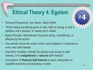 Ethical Theory 4: Egoism
• Famous Proponents: Ayn Rand, Adam Smith
• What makes something good or bad, right or wrong, is that it
satisfies one’s desires, or meets one’s needs
• Basic Principle: Self-interest of person doing, considering, or
affected by the action
• One should chose the action which most realizes or conduces to
one’s own self-interest
• Important Variation: should the person look simply to self-
interest, or to enlightened or rational self-interest?
• Conception of Rational Self-Interest is basic component of
capitalist economy and business models 30
 