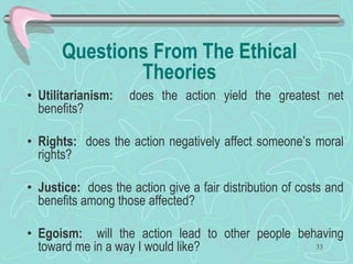 Questions From The Ethical
Theories
• Utilitarianism: does the action yield the greatest net
benefits?
• Rights: does the action negatively affect someone’s moral
rights?
• Justice: does the action give a fair distribution of costs and
benefits among those affected?
• Egoism: will the action lead to other people behaving
toward me in a way I would like? 33
 