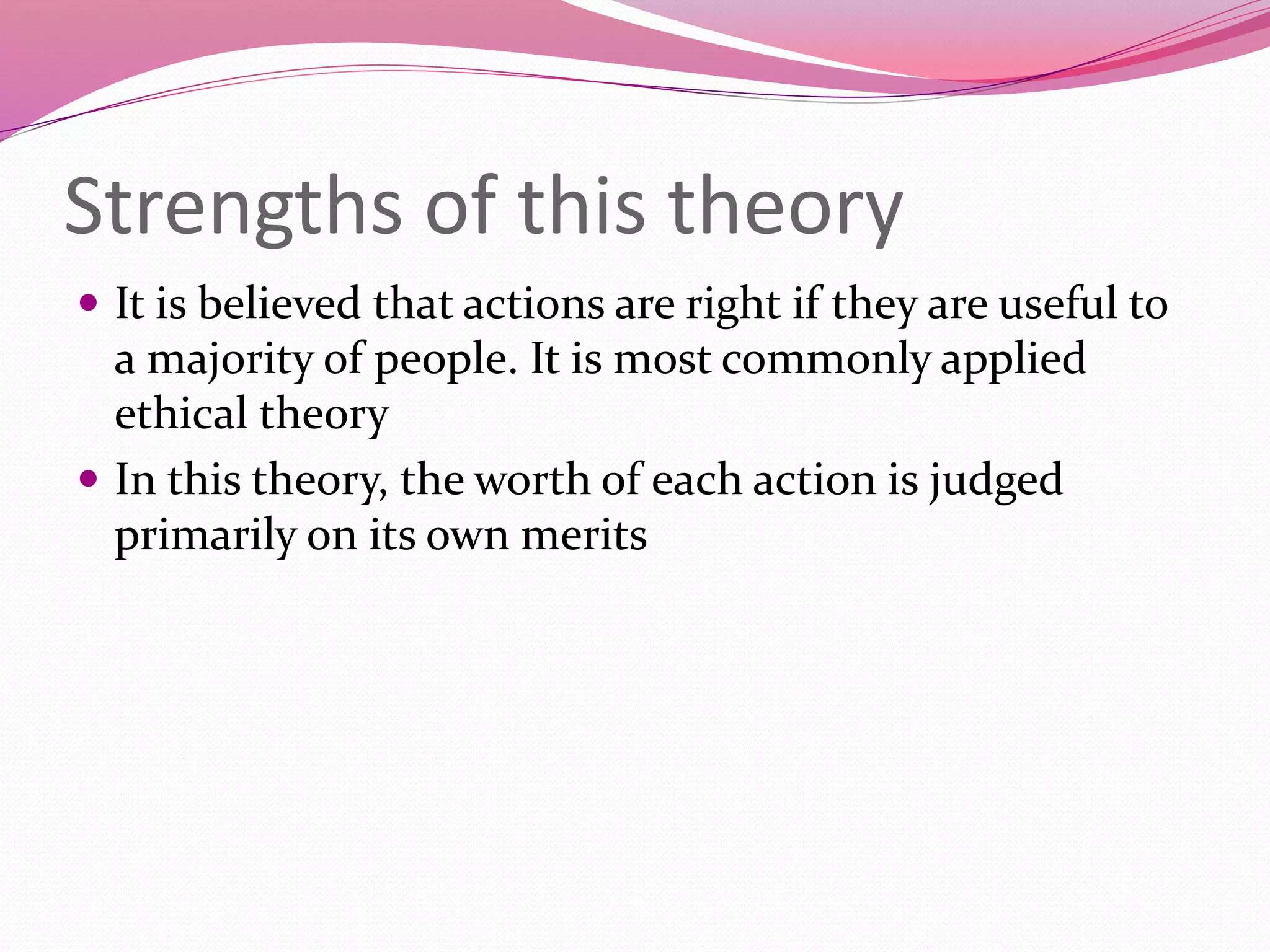 Strengths of this theory
 It is believed that actions are right if they are useful to
a majority of people. It is most commonly applied
ethical theory
 In this theory, the worth of each action is judged
primarily on its own merits
 