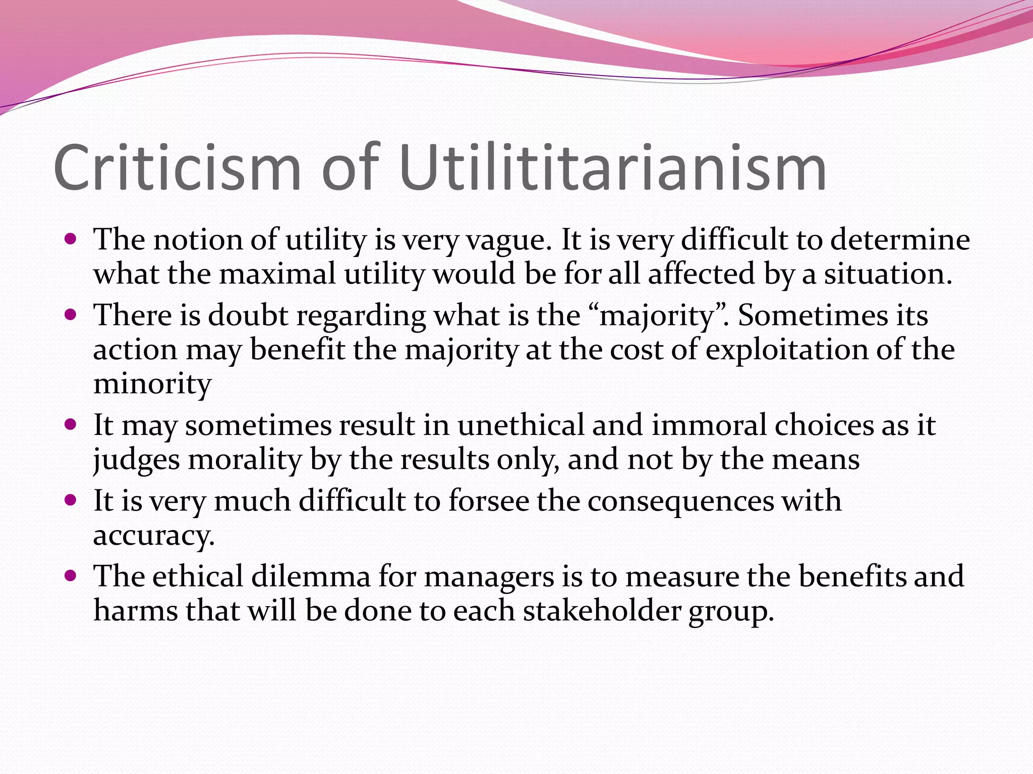 Criticism of Utilititarianism
 The notion of utility is very vague. It is very difficult to determine
what the maximal utility would be for all affected by a situation.
 There is doubt regarding what is the “majority”. Sometimes its
action may benefit the majority at the cost of exploitation of the
minority
 It may sometimes result in unethical and immoral choices as it
judges morality by the results only, and not by the means
 It is very much difficult to forsee the consequences with
accuracy.
 The ethical dilemma for managers is to measure the benefits and
harms that will be done to each stakeholder group.
 