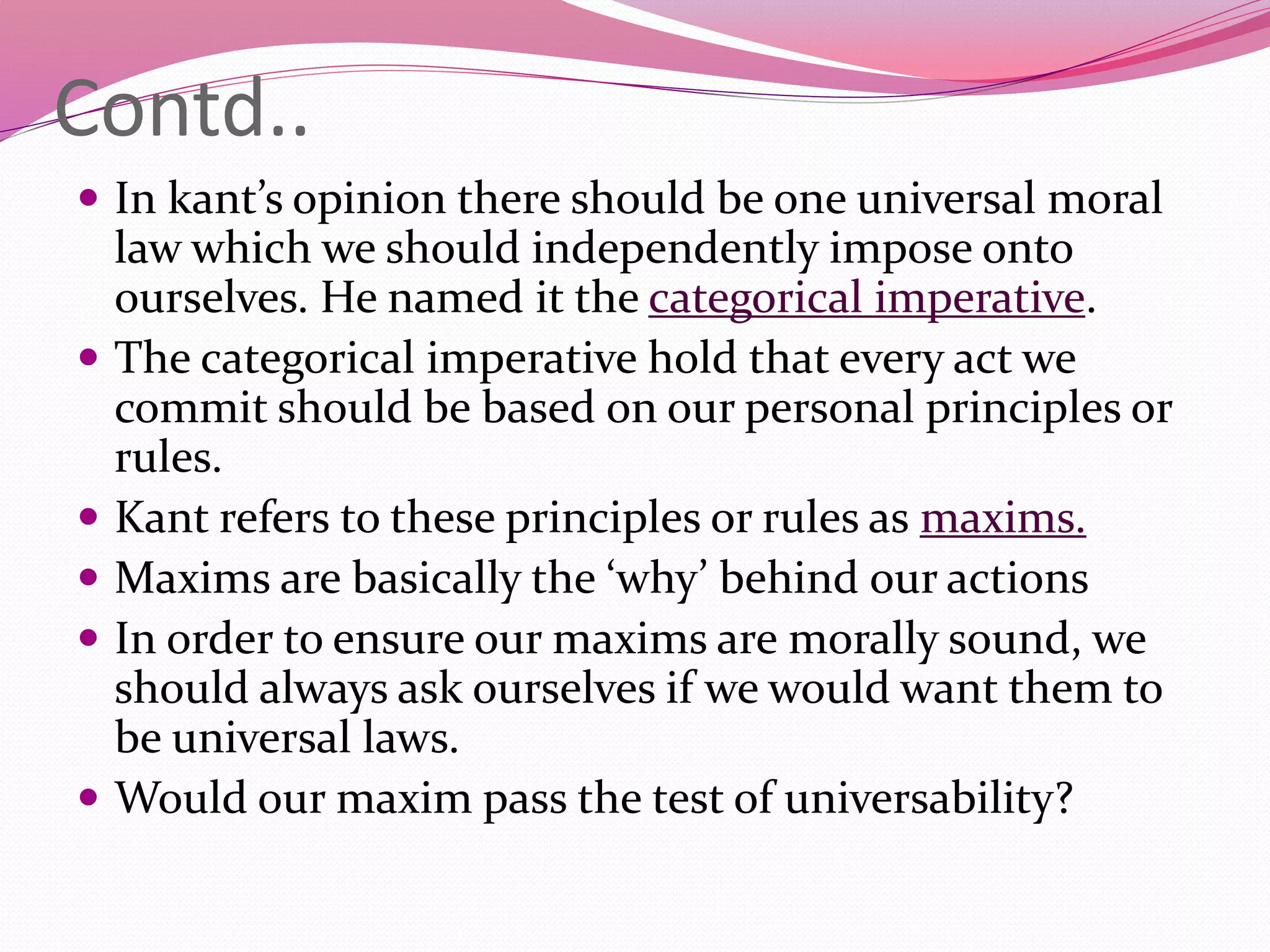 Contd..
 In kant’s opinion there should be one universal moral
law which we should independently impose onto
ourselves. He named it the categorical imperative.
 The categorical imperative hold that every act we
commit should be based on our personal principles or
rules.
 Kant refers to these principles or rules as maxims.
 Maxims are basically the ‘why’ behind our actions
 In order to ensure our maxims are morally sound, we
should always ask ourselves if we would want them to
be universal laws.
 Would our maxim pass the test of universability?
 