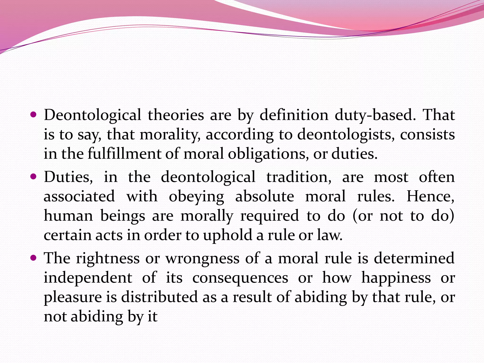  Deontological theories are by definition duty-based. That
is to say, that morality, according to deontologists, consists
in the fulfillment of moral obligations, or duties.
 Duties, in the deontological tradition, are most often
associated with obeying absolute moral rules. Hence,
human beings are morally required to do (or not to do)
certain acts in order to uphold a rule or law.
 The rightness or wrongness of a moral rule is determined
independent of its consequences or how happiness or
pleasure is distributed as a result of abiding by that rule, or
not abiding by it
 