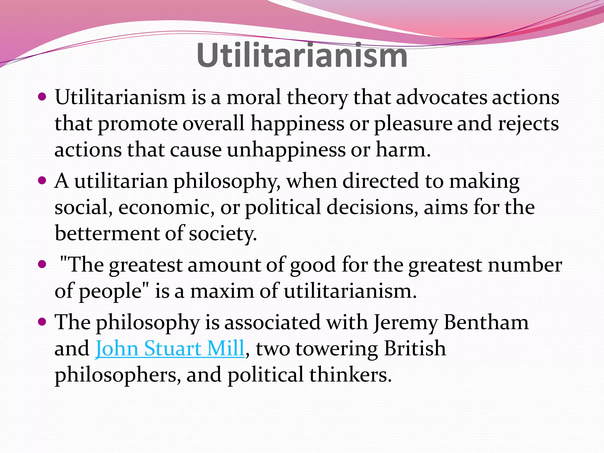 Utilitarianism
 Utilitarianism is a moral theory that advocates actions
that promote overall happiness or pleasure and rejects
actions that cause unhappiness or harm.
 A utilitarian philosophy, when directed to making
social, economic, or political decisions, aims for the
betterment of society.
 "The greatest amount of good for the greatest number
of people" is a maxim of utilitarianism.
 The philosophy is associated with Jeremy Bentham
and John Stuart Mill, two towering British
philosophers, and political thinkers.
 