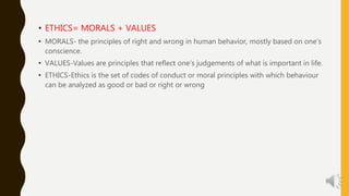 • ETHICS= MORALS + VALUES
• MORALS- the principles of right and wrong in human behavior, mostly based on one’s
conscience.
• VALUES-Values are principles that reflect one’s judgements of what is important in life.
• ETHICS-Ethics is the set of codes of conduct or moral principles with which behaviour
can be analyzed as good or bad or right or wrong
 