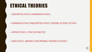 ETHICAL THEORIES
• DESCRIPTIVE ETHICS-COMPARATIVE ETHICS
• NORMATIVE ETHICS-PRESCRIPTIVE ETHICS/ THEORIES OF RIGHT ACTION
• APPLIED ETHICS- ETHICS IN PRACTICE
• META ETHICS- ABSTRACT AND PROBING THEORIES TO ETHICS
 