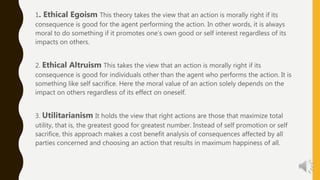 1. Ethical Egoism This theory takes the view that an action is morally right if its
consequence is good for the agent performing the action. In other words, it is always
moral to do something if it promotes one’s own good or self interest regardless of its
impacts on others.
2. Ethical Altruism This takes the view that an action is morally right if its
consequence is good for individuals other than the agent who performs the action. It is
something like self sacrifice. Here the moral value of an action solely depends on the
impact on others regardless of its effect on oneself.
3. Utilitarianism It holds the view that right actions are those that maximize total
utility, that is, the greatest good for greatest number. Instead of self promotion or self
sacrifice, this approach makes a cost benefit analysis of consequences affected by all
parties concerned and choosing an action that results in maximum happiness of all.
 