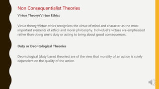 Non Consequentialist Theories
Virtue Theory/Virtue Ethics
Virtue theory/Virtue ethics recognizes the virtue of mind and character as the most
important elements of ethics and moral philosophy. Individual’s virtues are emphasized
rather than doing one’s duty or acting to bring about good consequences.
Duty or Deontological Theories
Deontological (duty based theories) are of the view that morality of an action is solely
dependent on the quality of the action.
 