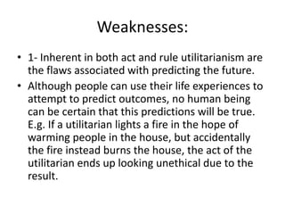 Weaknesses:
• 1- Inherent in both act and rule utilitarianism are
the flaws associated with predicting the future.
• Although people can use their life experiences to
attempt to predict outcomes, no human being
can be certain that this predictions will be true.
E.g. If a utilitarian lights a fire in the hope of
warming people in the house, but accidentally
the fire instead burns the house, the act of the
utilitarian ends up looking unethical due to the
result.
 