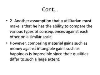 Cont…
• 2- Another assumption that a utilitarian must
make is that he has the ability to compare the
various types of consequences against each
other on a similar scale.
• However, comparing material gains such as
money against intangible gains such as
happiness is impossible since their qualities
differ to such a large extent.
 
