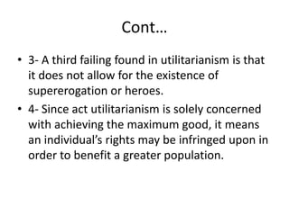 Cont…
• 3- A third failing found in utilitarianism is that
it does not allow for the existence of
supererogation or heroes.
• 4- Since act utilitarianism is solely concerned
with achieving the maximum good, it means
an individual’s rights may be infringed upon in
order to benefit a greater population.
 
