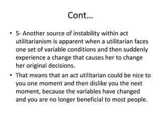 Cont…
• 5- Another source of instability within act
utilitarianism is apparent when a utilitarian faces
one set of variable conditions and then suddenly
experience a change that causes her to change
her original decisions.
• That means that an act utilitarian could be nice to
you one moment and then dislike you the next
moment, because the variables have changed
and you are no longer beneficial to most people.
 
