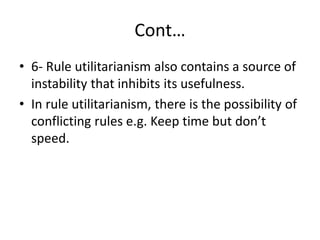 Cont…
• 6- Rule utilitarianism also contains a source of
instability that inhibits its usefulness.
• In rule utilitarianism, there is the possibility of
conflicting rules e.g. Keep time but don’t
speed.
 
