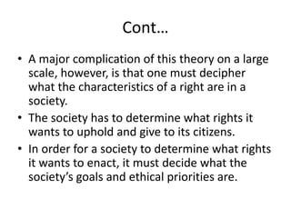 Cont…
• A major complication of this theory on a large
scale, however, is that one must decipher
what the characteristics of a right are in a
society.
• The society has to determine what rights it
wants to uphold and give to its citizens.
• In order for a society to determine what rights
it wants to enact, it must decide what the
society’s goals and ethical priorities are.
 