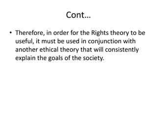 Cont…
• Therefore, in order for the Rights theory to be
useful, it must be used in conjunction with
another ethical theory that will consistently
explain the goals of the society.
 