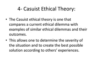 4- Casuist Ethical Theory:
• The Casuist ethical theory is one that
compares a current ethical dilemma with
examples of similar ethical dilemmas and their
outcomes.
• This allows one to determine the severity of
the situation and to create the best possible
solution according to others’ experiences.
 