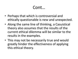 Cont…
• Perhaps that which is controversial and
ethically questionable is new and unexpected.
• Along the same line of thinking, a Casuistical
theory also assumes that the results of the
current ethical dilemma will be similar to the
results in the examples.
• This may not be necessarily true and would
greatly hinder the effectiveness of applying
this ethical theory.
 