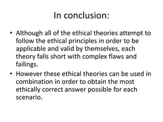 In conclusion:
• Although all of the ethical theories attempt to
follow the ethical principles in order to be
applicable and valid by themselves, each
theory falls short with complex flaws and
failings.
• However these ethical theories can be used in
combination in order to obtain the most
ethically correct answer possible for each
scenario.
 