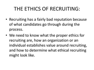 THE ETHICS OF RECRUITING:
• Recruiting has a fairly bad reputation because
of what candidates go through during the
process.
• We need to know what the proper ethics for
recruiting are, how an organization or an
individual establishes value around recruiting,
and how to determine what ethical recruiting
might look like.
 