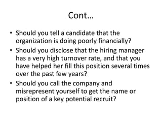 Cont…
• Should you tell a candidate that the
organization is doing poorly financially?
• Should you disclose that the hiring manager
has a very high turnover rate, and that you
have helped her fill this position several times
over the past few years?
• Should you call the company and
misrepresent yourself to get the name or
position of a key potential recruit?
 