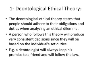 1- Deontological Ethical Theory:
• The deontological ethical theory states that
people should adhere to their obligations and
duties when analyzing an ethical dilemma.
• A person who follows this theory will produce
very consistent decisions since they will be
based on the individual’s set duties.
• E.g. a deontologist will always keep his
promise to a friend and will follow the law.
 