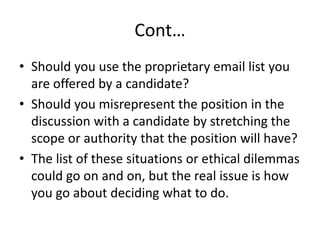 Cont…
• Should you use the proprietary email list you
are offered by a candidate?
• Should you misrepresent the position in the
discussion with a candidate by stretching the
scope or authority that the position will have?
• The list of these situations or ethical dilemmas
could go on and on, but the real issue is how
you go about deciding what to do.
 