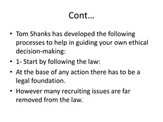 Cont…
• Tom Shanks has developed the following
processes to help in guiding your own ethical
decision-making:
• 1- Start by following the law:
• At the base of any action there has to be a
legal foundation.
• However many recruiting issues are far
removed from the law.
 