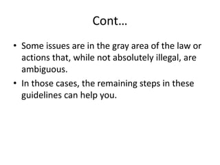 Cont…
• Some issues are in the gray area of the law or
actions that, while not absolutely illegal, are
ambiguous.
• In those cases, the remaining steps in these
guidelines can help you.
 