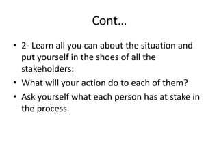 Cont…
• 2- Learn all you can about the situation and
put yourself in the shoes of all the
stakeholders:
• What will your action do to each of them?
• Ask yourself what each person has at stake in
the process.
 