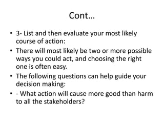 Cont…
• 3- List and then evaluate your most likely
course of action:
• There will most likely be two or more possible
ways you could act, and choosing the right
one is often easy.
• The following questions can help guide your
decision making:
• - What action will cause more good than harm
to all the stakeholders?
 